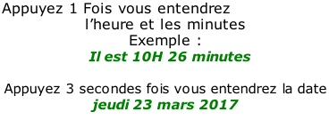 Appuyez 1 Fois vous entendrez  l’heure et les minutes  Exemple :   Il est 10H 26 minutes  Appuyez 3 secondes fois vous entendrez la date  jeudi 23 mars 2017