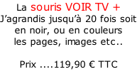 La souris VOIR TV + J’agrandis jusqu’à 20 fois soit en noir, ou en couleurs  les pages, images etc..  Prix ....119,90 € TTC